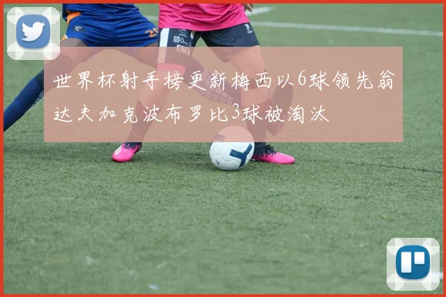 世界杯射手榜更新梅西以6球领先翁达夫加克波布罗比3球被淘汰