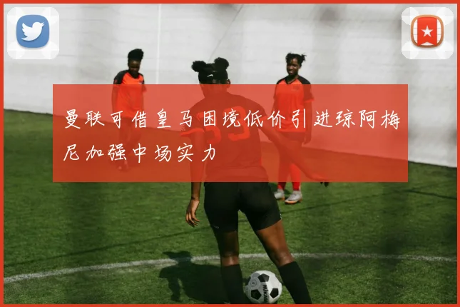 曼联可借皇马困境低价引进琼阿梅尼加强中场实力