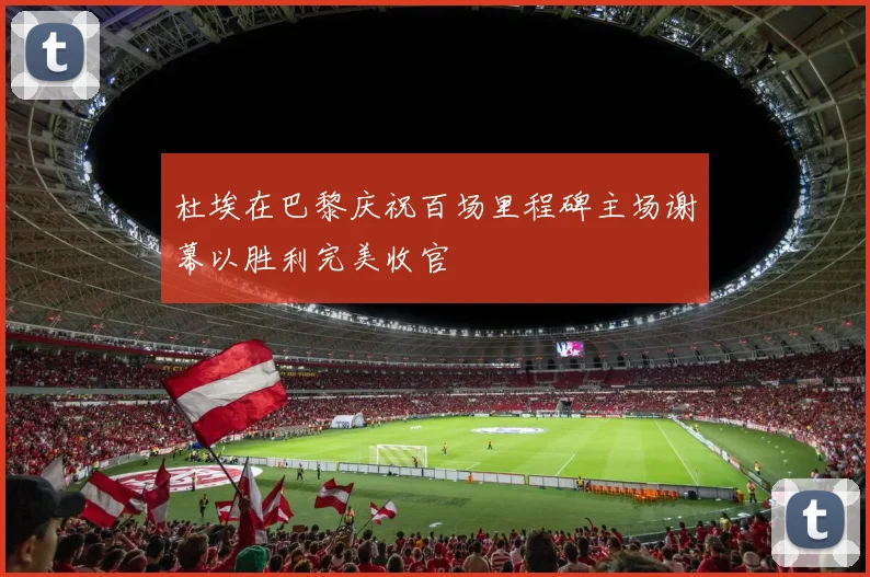 杜埃在巴黎庆祝百场里程碑主场谢幕以胜利完美收官