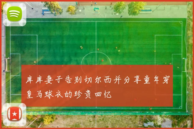 库库妻子告别切尔西并分享童年穿皇马球衣的珍贵回忆