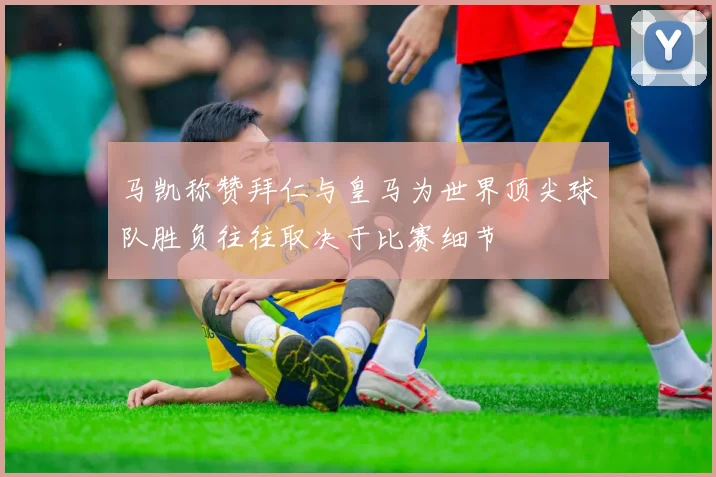 马凯称赞拜仁与皇马为世界顶尖球队胜负往往取决于比赛细节