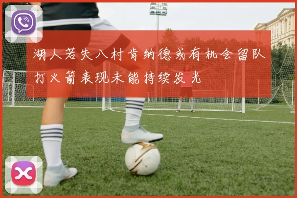 湖人若失八村肯纳德或有机会留队打火箭表现未能持续发光