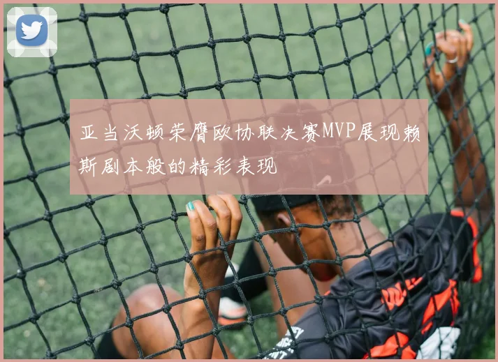亚当沃顿荣膺欧协联决赛MVP展现赖斯剧本般的精彩表现
