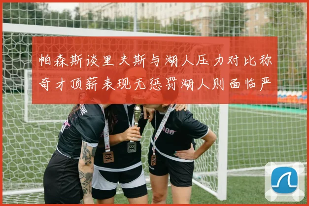 帕森斯谈里夫斯与湖人压力对比称奇才顶薪表现无惩罚湖人则面临严格审视