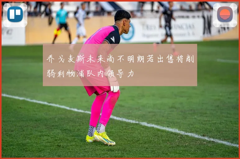 乔戈麦斯未来尚不明朗若出售将削弱利物浦队内领导力