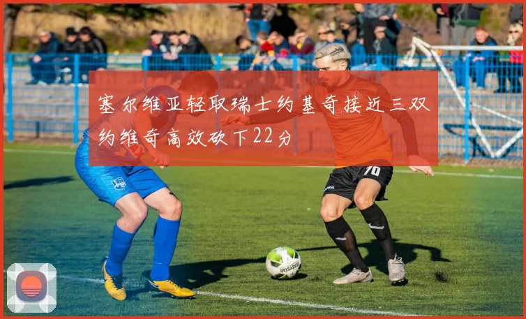 塞尔维亚轻取瑞士约基奇接近三双约维奇高效砍下22分