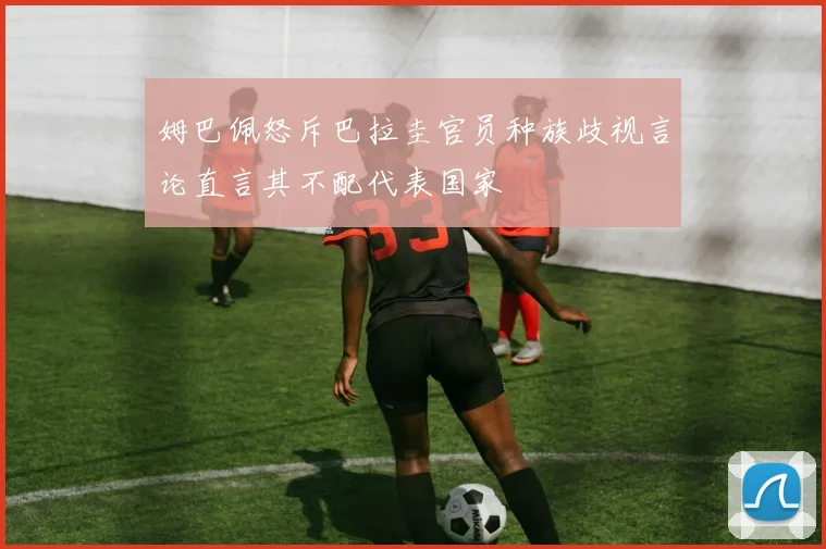 姆巴佩怒斥巴拉圭官员种族歧视言论直言其不配代表国家