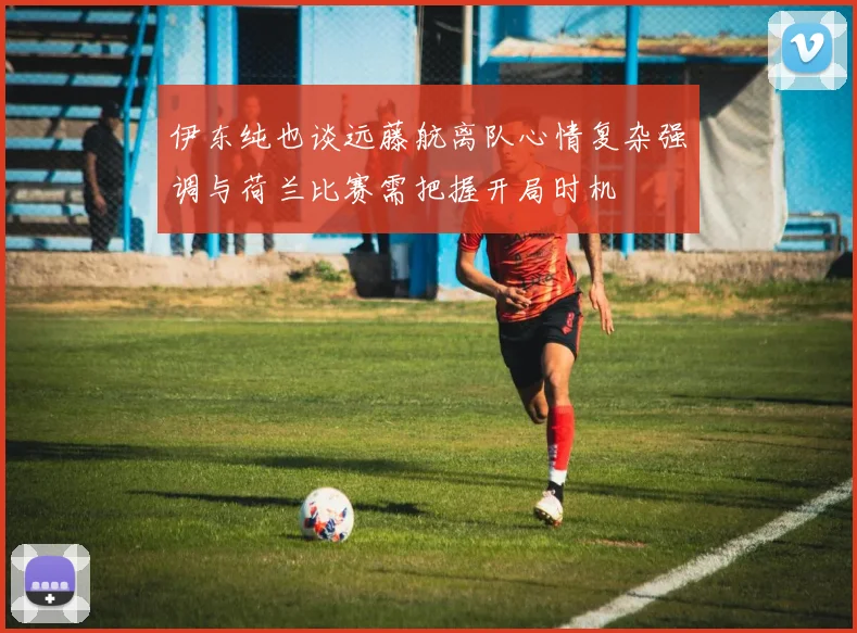 伊东纯也谈远藤航离队心情复杂强调与荷兰比赛需把握开局时机