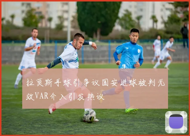 拉莫斯手球引争议国安进球被判无效VAR介入引发热议