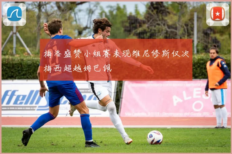 梅洛盛赞小组赛表现维尼修斯仅次梅西超越姆巴佩