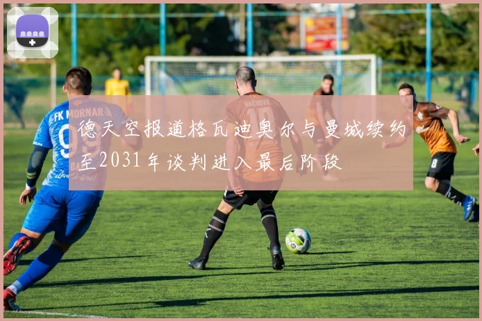 德天空报道格瓦迪奥尔与曼城续约至2031年谈判进入最后阶段