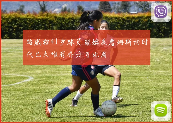 路威称41岁球员能媲美詹姆斯的时代已久唯有乔丹可比肩