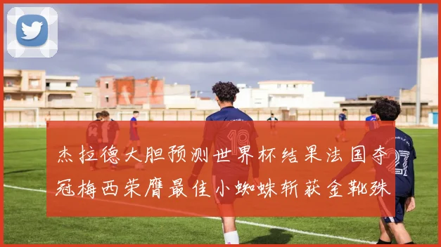 杰拉德大胆预测世界杯结果法国夺冠梅西荣膺最佳小蜘蛛斩获金靴殊荣