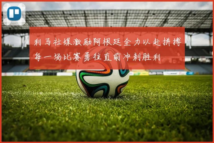 利马社媒激励阿根廷全力以赴拼搏每一场比赛勇往直前冲刺胜利