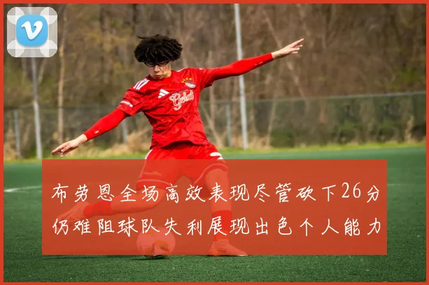 布劳恩全场高效表现尽管砍下26分仍难阻球队失利展现出色个人能力