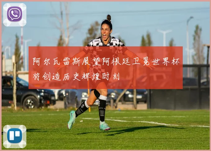 阿尔瓦雷斯展望阿根廷卫冕世界杯将创造历史辉煌时刻