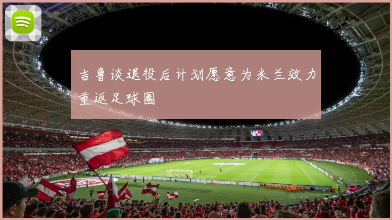 吉鲁谈退役后计划愿意为米兰效力重返足球圈