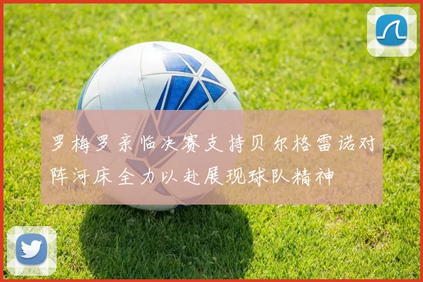 罗梅罗亲临决赛支持贝尔格雷诺对阵河床全力以赴展现球队精神