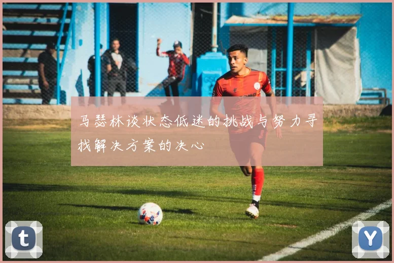 马瑟林谈状态低迷的挑战与努力寻找解决方案的决心