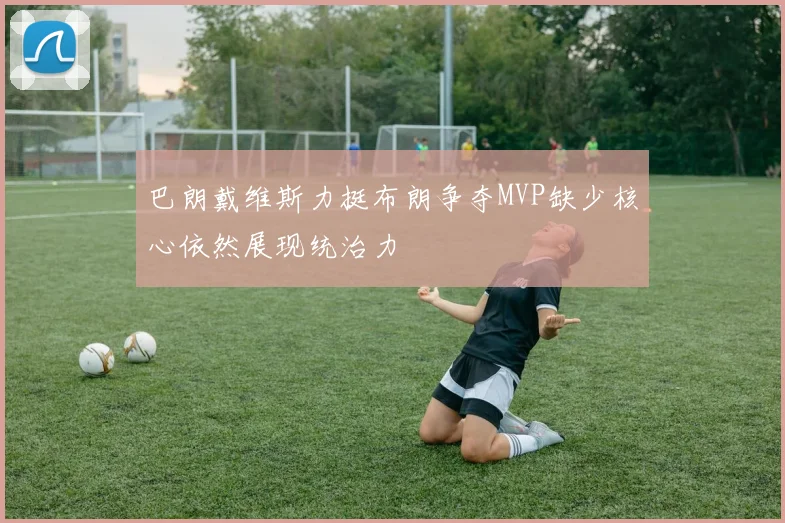 巴朗戴维斯力挺布朗争夺MVP缺少核心依然展现统治力