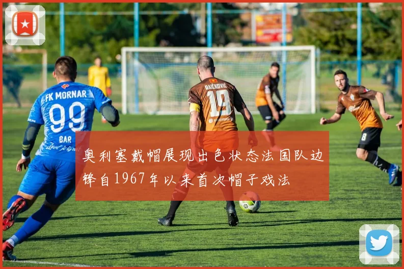 奥利塞戴帽展现出色状态法国队边锋自1967年以来首次帽子戏法