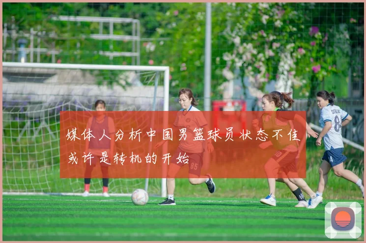 媒体人分析中国男篮球员状态不佳或许是转机的开始